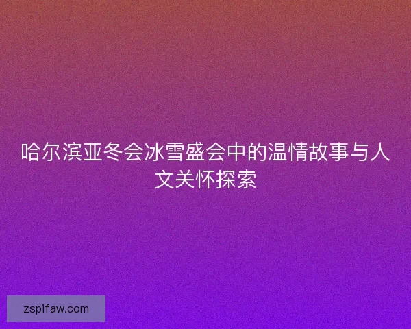哈尔滨亚冬会冰雪盛会中的温情故事与人文关怀探索