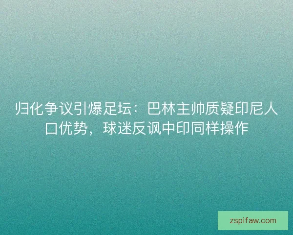 归化争议引爆足坛：巴林主帅质疑印尼人口优势，球迷反讽中印同样操作