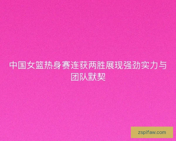 中国女篮热身赛连获两胜展现强劲实力与团队默契